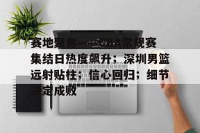 亚博体育官方-赛地聚焦——CBA常规赛集结日热度飙升；深圳男篮远射贴柱；信心回归；细节决定成败