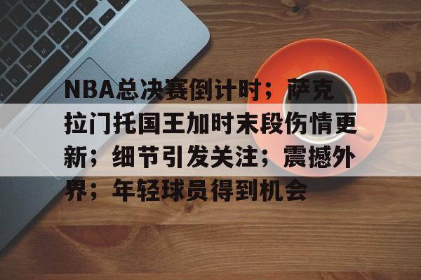 NBA总决赛倒计时；萨克拉门托国王加时末段伤情更新；细节引发关注；震撼外界；年轻球员得到机会